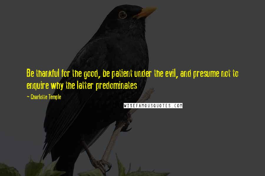 Charlotte Temple Quotes: Be thankful for the good, be patient under the evil, and presume not to enquire why the latter predominates