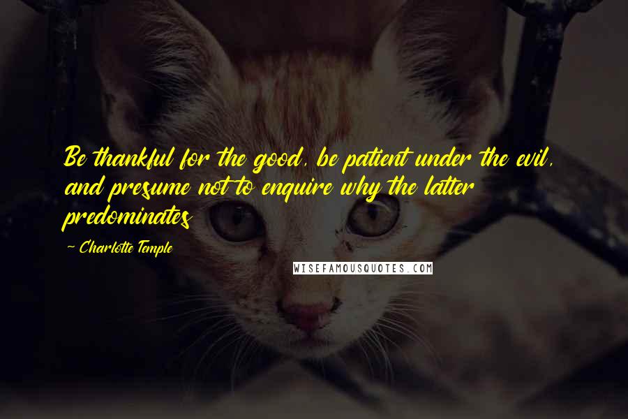 Charlotte Temple Quotes: Be thankful for the good, be patient under the evil, and presume not to enquire why the latter predominates