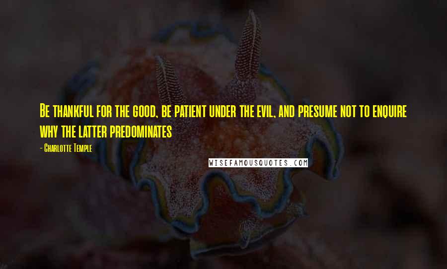 Charlotte Temple Quotes: Be thankful for the good, be patient under the evil, and presume not to enquire why the latter predominates