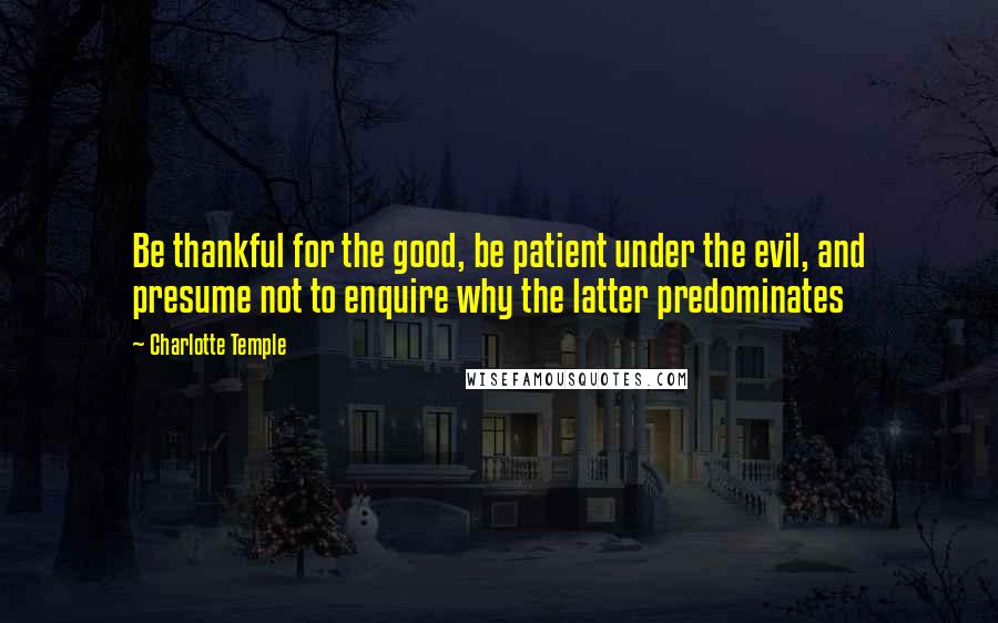 Charlotte Temple Quotes: Be thankful for the good, be patient under the evil, and presume not to enquire why the latter predominates