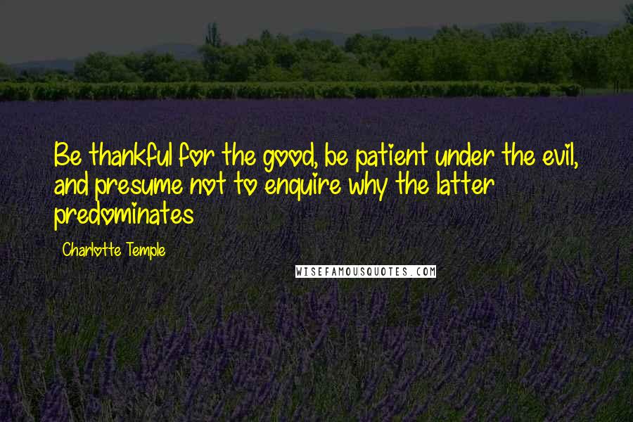 Charlotte Temple Quotes: Be thankful for the good, be patient under the evil, and presume not to enquire why the latter predominates