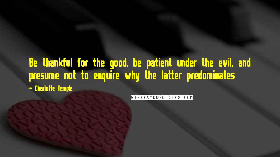 Charlotte Temple Quotes: Be thankful for the good, be patient under the evil, and presume not to enquire why the latter predominates