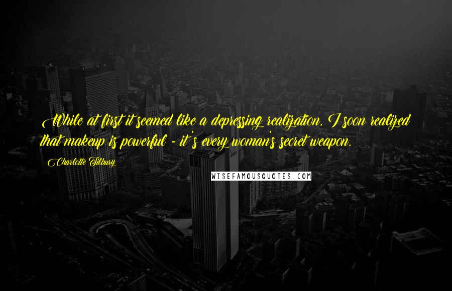 Charlotte Tilbury Quotes: While at first it seemed like a depressing realization, I soon realized that makeup is powerful - it's every woman's secret weapon.
