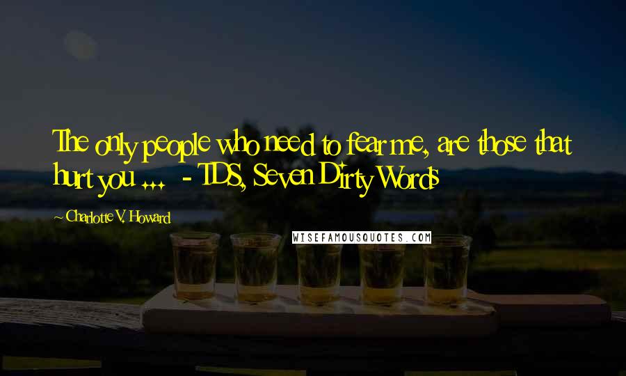 Charlotte V. Howard Quotes: The only people who need to fear me, are those that hurt you ... - TDS, Seven Dirty Words