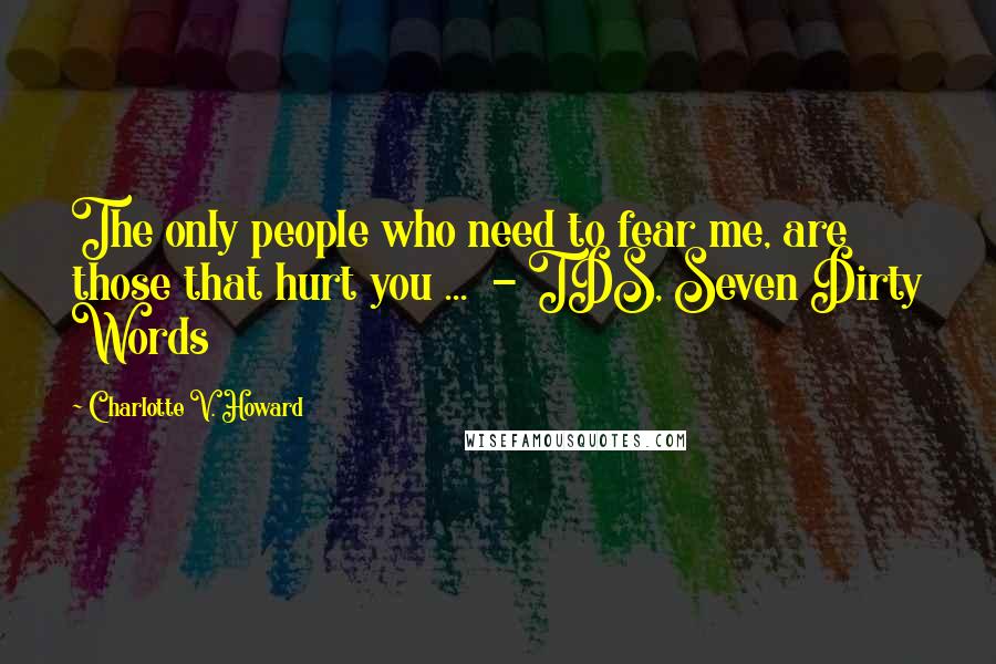 Charlotte V. Howard Quotes: The only people who need to fear me, are those that hurt you ...  - TDS, Seven Dirty Words