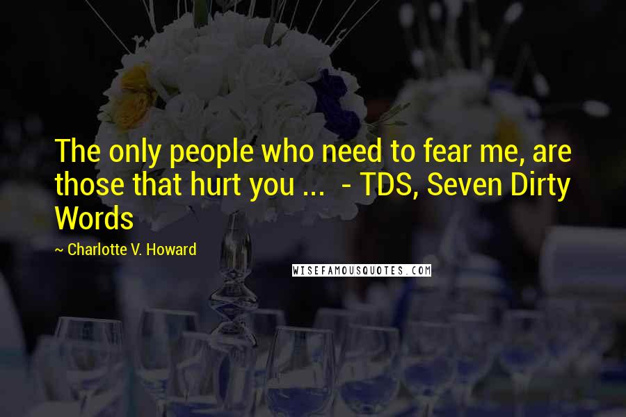 Charlotte V. Howard Quotes: The only people who need to fear me, are those that hurt you ...  - TDS, Seven Dirty Words