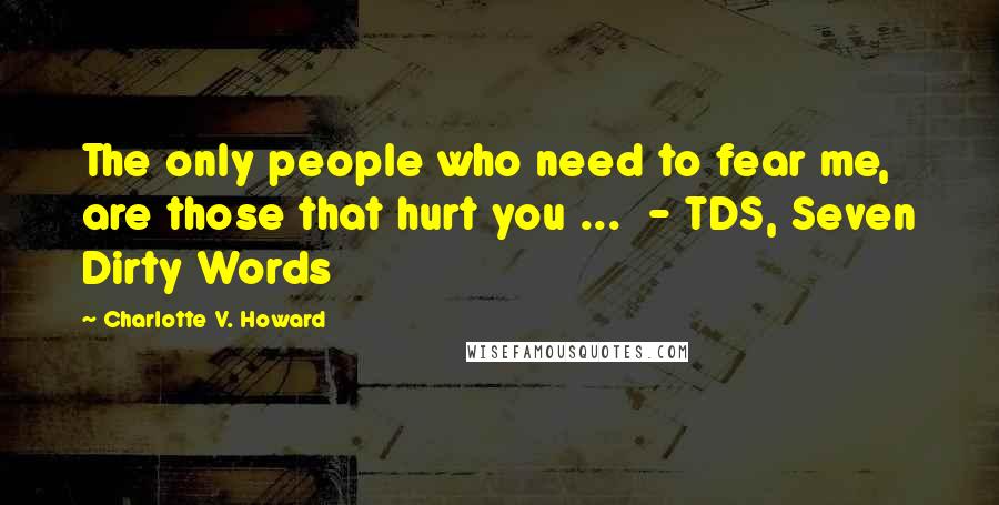 Charlotte V. Howard Quotes: The only people who need to fear me, are those that hurt you ...  - TDS, Seven Dirty Words