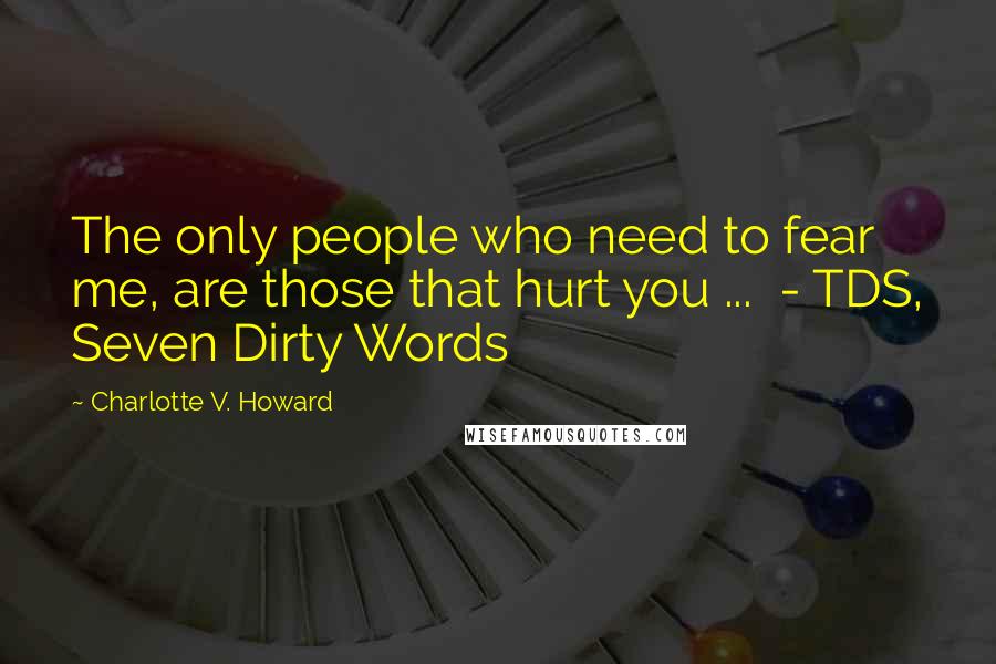 Charlotte V. Howard Quotes: The only people who need to fear me, are those that hurt you ...  - TDS, Seven Dirty Words