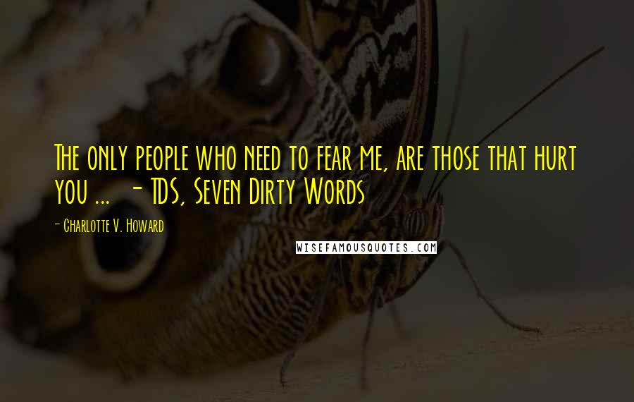 Charlotte V. Howard Quotes: The only people who need to fear me, are those that hurt you ...  - TDS, Seven Dirty Words