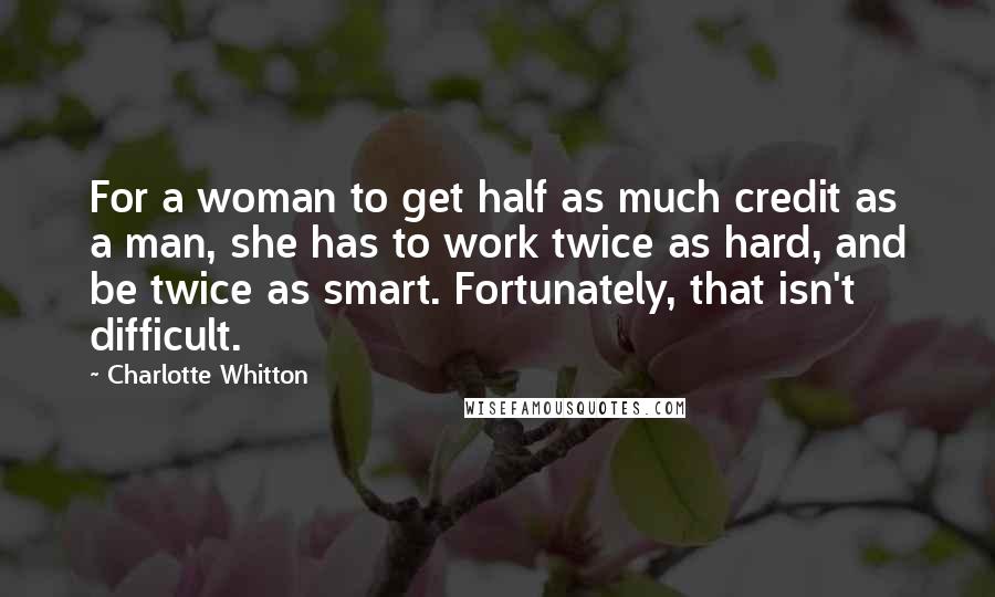 Charlotte Whitton Quotes: For a woman to get half as much credit as a man, she has to work twice as hard, and be twice as smart. Fortunately, that isn't difficult.