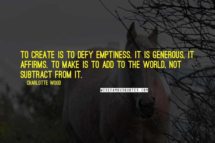 Charlotte Wood Quotes: To create is to defy emptiness. It is generous, it affirms. To make is to add to the world, not subtract from it.