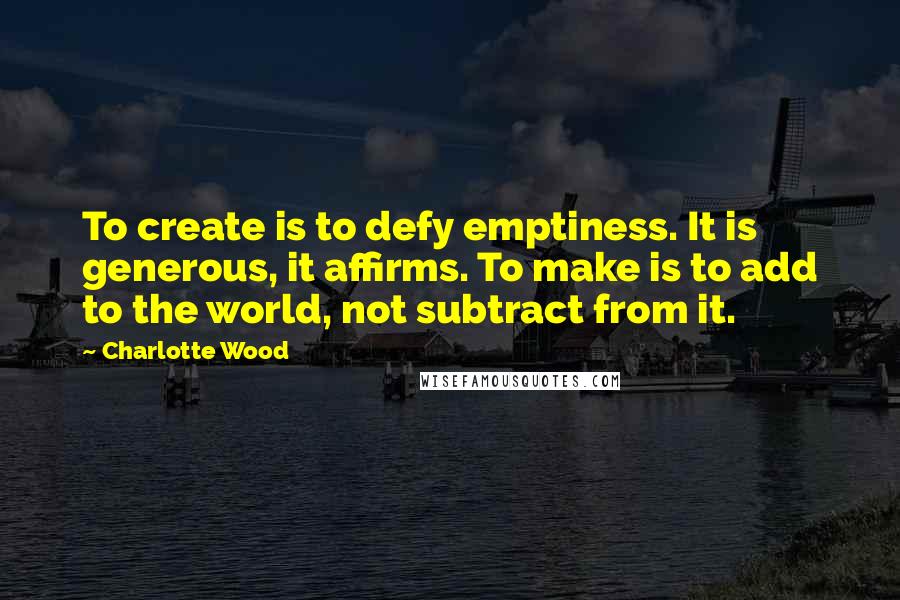 Charlotte Wood Quotes: To create is to defy emptiness. It is generous, it affirms. To make is to add to the world, not subtract from it.