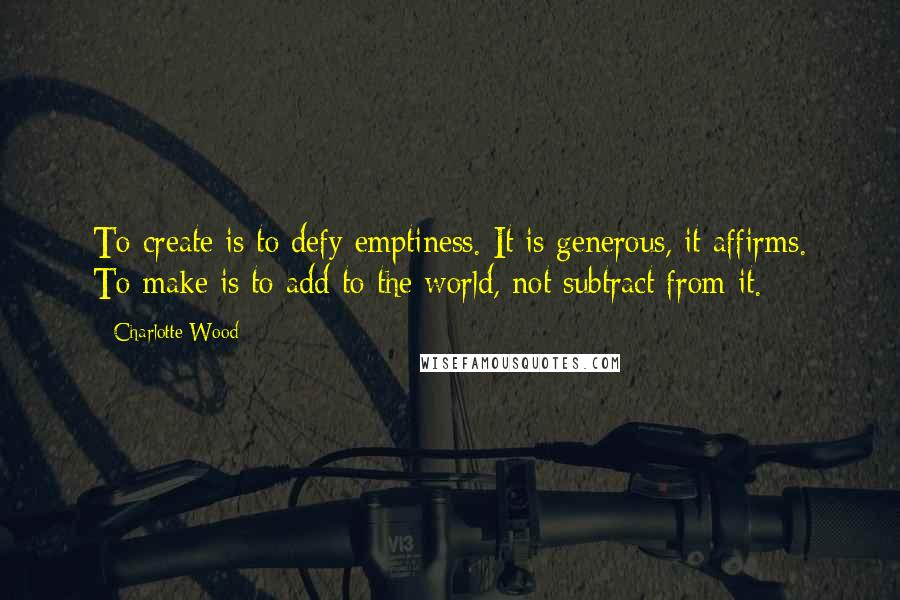 Charlotte Wood Quotes: To create is to defy emptiness. It is generous, it affirms. To make is to add to the world, not subtract from it.