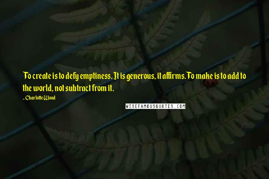 Charlotte Wood Quotes: To create is to defy emptiness. It is generous, it affirms. To make is to add to the world, not subtract from it.