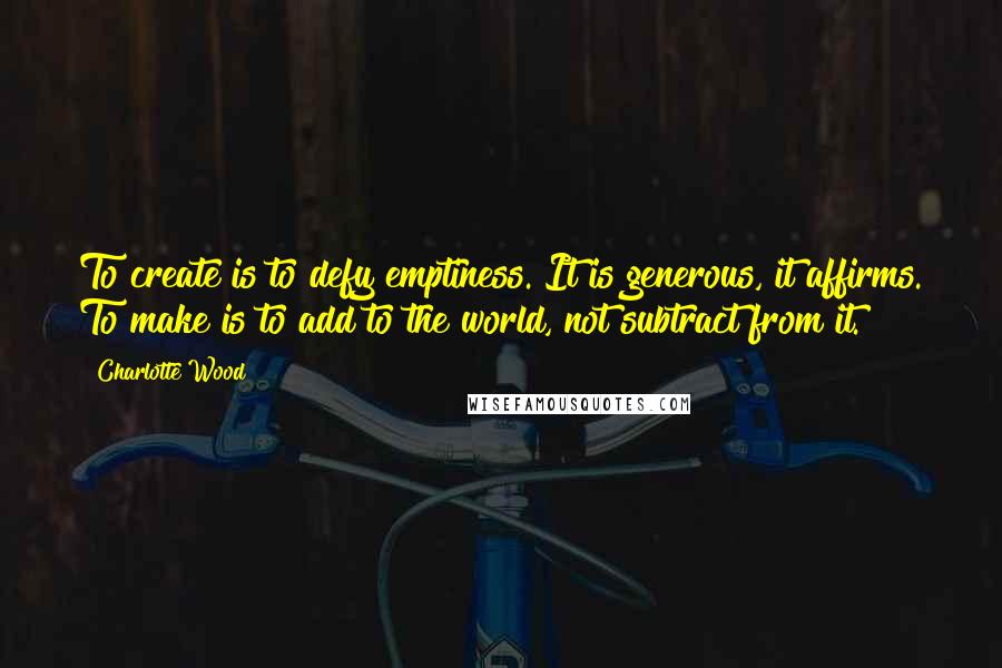 Charlotte Wood Quotes: To create is to defy emptiness. It is generous, it affirms. To make is to add to the world, not subtract from it.