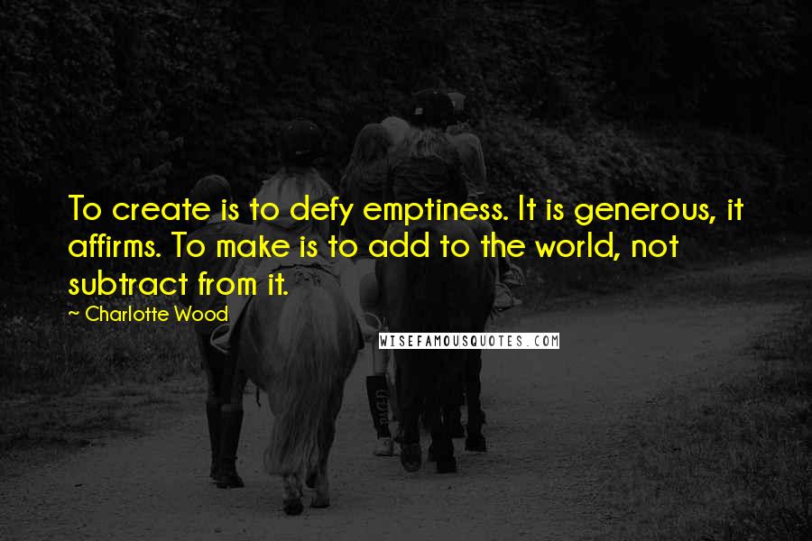 Charlotte Wood Quotes: To create is to defy emptiness. It is generous, it affirms. To make is to add to the world, not subtract from it.