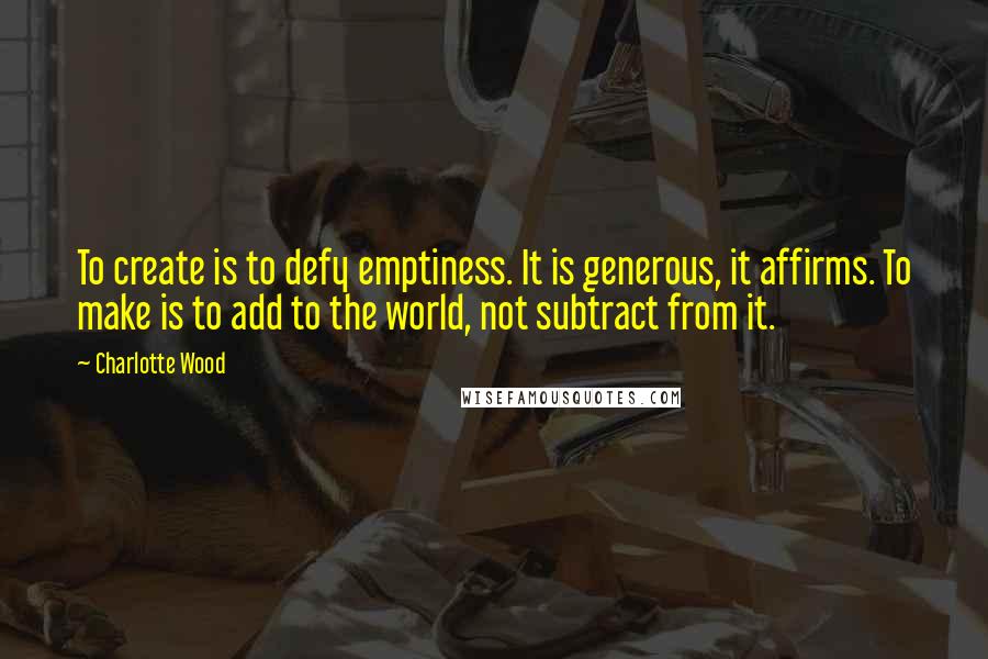 Charlotte Wood Quotes: To create is to defy emptiness. It is generous, it affirms. To make is to add to the world, not subtract from it.