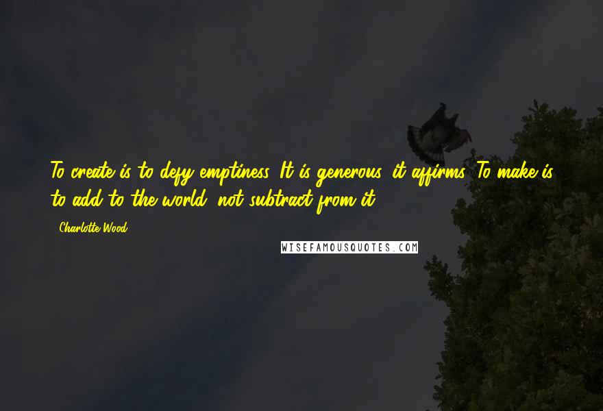 Charlotte Wood Quotes: To create is to defy emptiness. It is generous, it affirms. To make is to add to the world, not subtract from it.