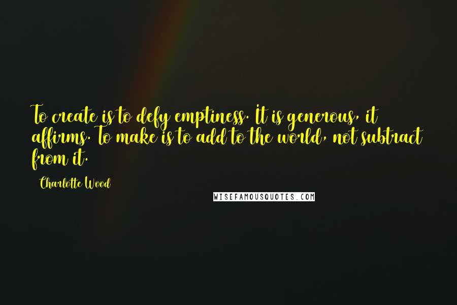 Charlotte Wood Quotes: To create is to defy emptiness. It is generous, it affirms. To make is to add to the world, not subtract from it.