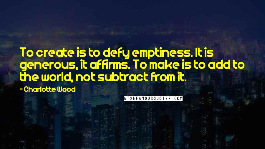 Charlotte Wood Quotes: To create is to defy emptiness. It is generous, it affirms. To make is to add to the world, not subtract from it.