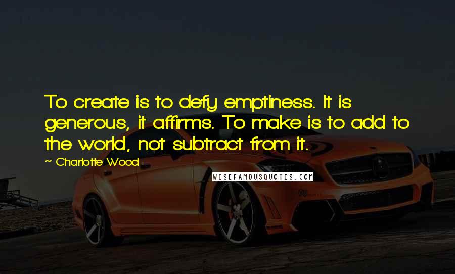 Charlotte Wood Quotes: To create is to defy emptiness. It is generous, it affirms. To make is to add to the world, not subtract from it.