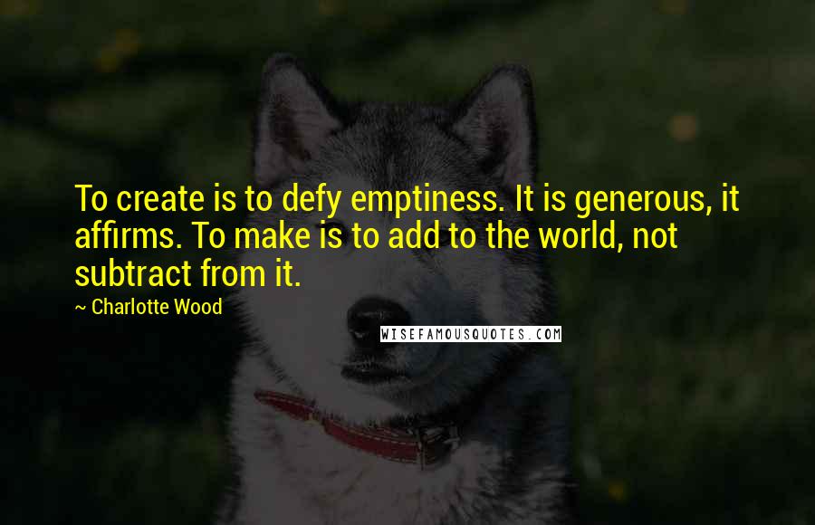 Charlotte Wood Quotes: To create is to defy emptiness. It is generous, it affirms. To make is to add to the world, not subtract from it.