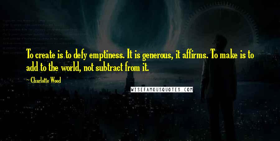 Charlotte Wood Quotes: To create is to defy emptiness. It is generous, it affirms. To make is to add to the world, not subtract from it.