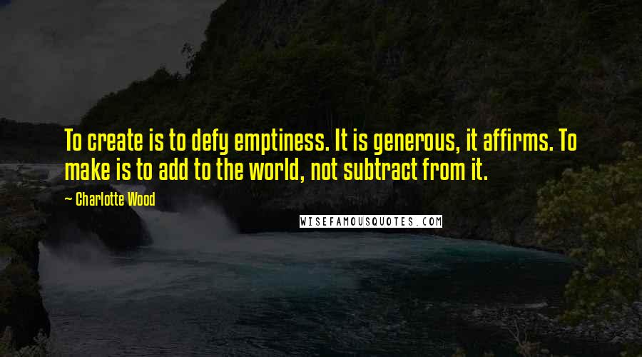 Charlotte Wood Quotes: To create is to defy emptiness. It is generous, it affirms. To make is to add to the world, not subtract from it.