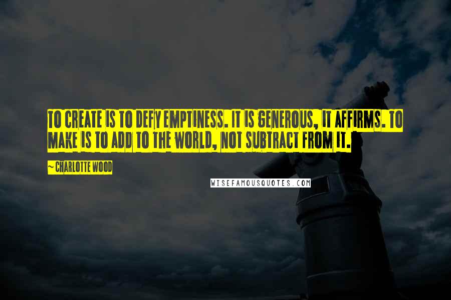 Charlotte Wood Quotes: To create is to defy emptiness. It is generous, it affirms. To make is to add to the world, not subtract from it.