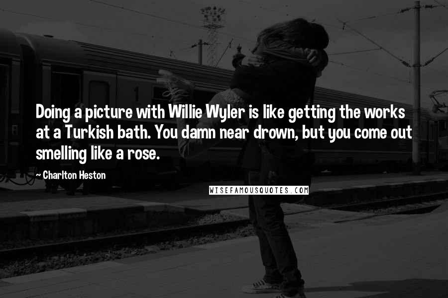 Charlton Heston Quotes: Doing a picture with Willie Wyler is like getting the works at a Turkish bath. You damn near drown, but you come out smelling like a rose.