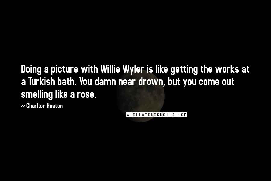 Charlton Heston Quotes: Doing a picture with Willie Wyler is like getting the works at a Turkish bath. You damn near drown, but you come out smelling like a rose.