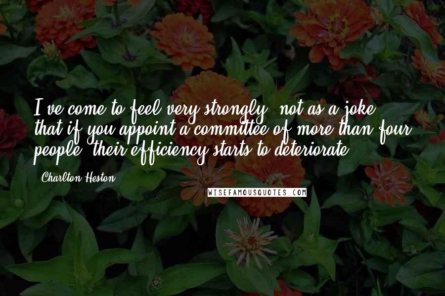 Charlton Heston Quotes: I've come to feel very strongly, not as a joke, that if you appoint a committee of more than four people, their efficiency starts to deteriorate.