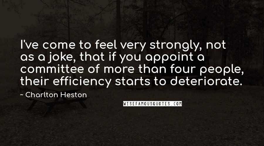 Charlton Heston Quotes: I've come to feel very strongly, not as a joke, that if you appoint a committee of more than four people, their efficiency starts to deteriorate.