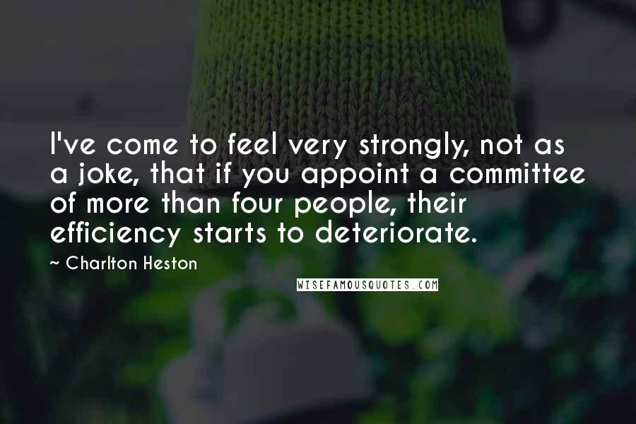 Charlton Heston Quotes: I've come to feel very strongly, not as a joke, that if you appoint a committee of more than four people, their efficiency starts to deteriorate.