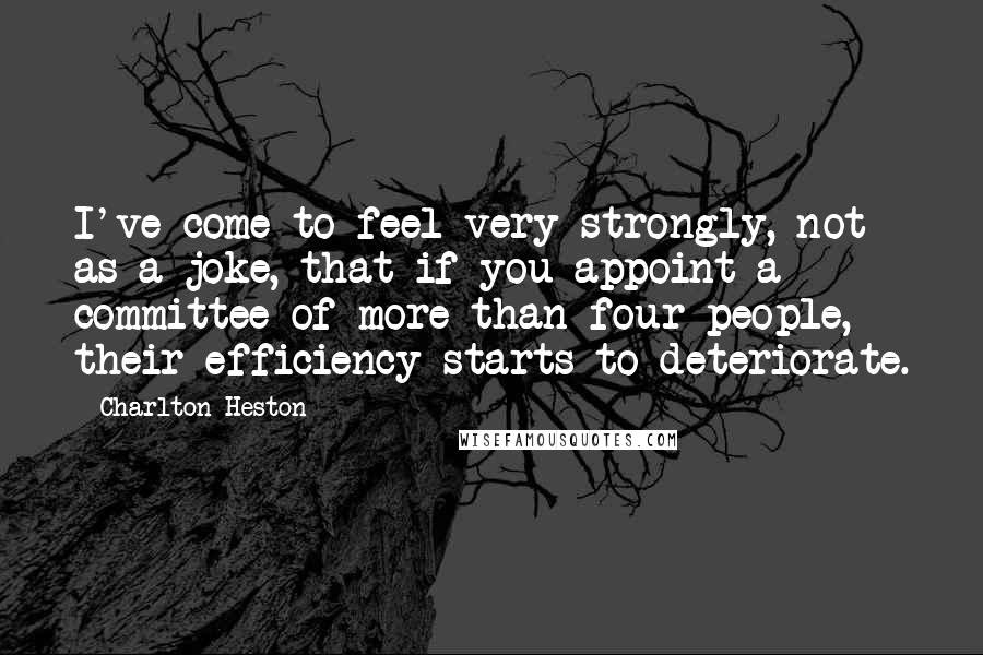 Charlton Heston Quotes: I've come to feel very strongly, not as a joke, that if you appoint a committee of more than four people, their efficiency starts to deteriorate.