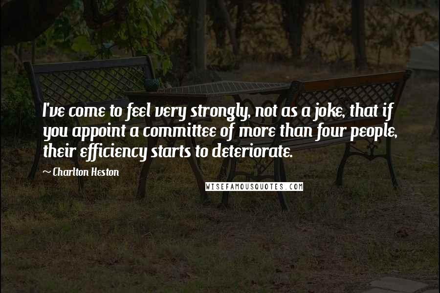 Charlton Heston Quotes: I've come to feel very strongly, not as a joke, that if you appoint a committee of more than four people, their efficiency starts to deteriorate.