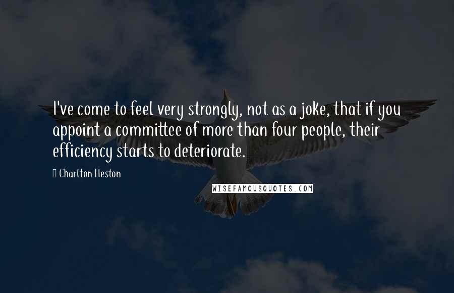 Charlton Heston Quotes: I've come to feel very strongly, not as a joke, that if you appoint a committee of more than four people, their efficiency starts to deteriorate.