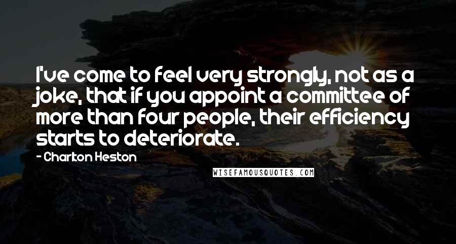Charlton Heston Quotes: I've come to feel very strongly, not as a joke, that if you appoint a committee of more than four people, their efficiency starts to deteriorate.