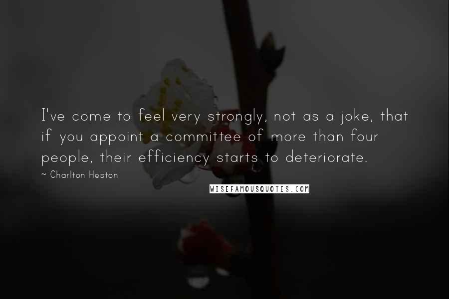 Charlton Heston Quotes: I've come to feel very strongly, not as a joke, that if you appoint a committee of more than four people, their efficiency starts to deteriorate.