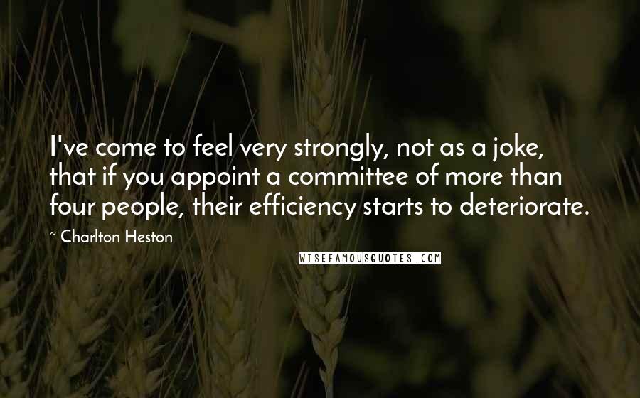 Charlton Heston Quotes: I've come to feel very strongly, not as a joke, that if you appoint a committee of more than four people, their efficiency starts to deteriorate.