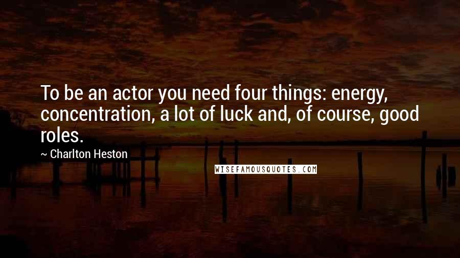 Charlton Heston Quotes: To be an actor you need four things: energy, concentration, a lot of luck and, of course, good roles.