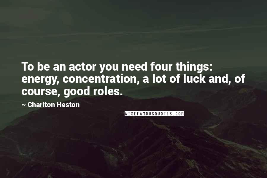 Charlton Heston Quotes: To be an actor you need four things: energy, concentration, a lot of luck and, of course, good roles.