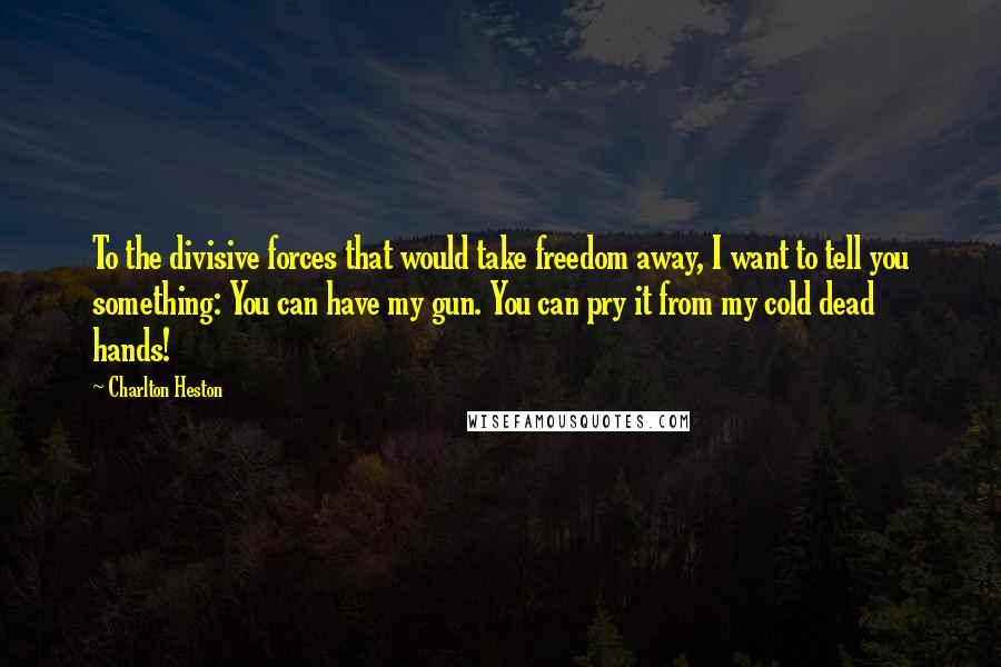 Charlton Heston Quotes: To the divisive forces that would take freedom away, I want to tell you something: You can have my gun. You can pry it from my cold dead hands!