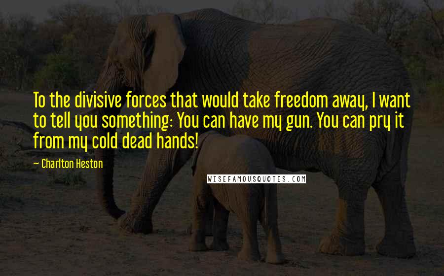 Charlton Heston Quotes: To the divisive forces that would take freedom away, I want to tell you something: You can have my gun. You can pry it from my cold dead hands!