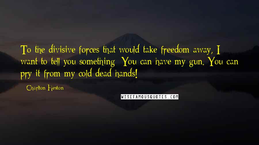 Charlton Heston Quotes: To the divisive forces that would take freedom away, I want to tell you something: You can have my gun. You can pry it from my cold dead hands!