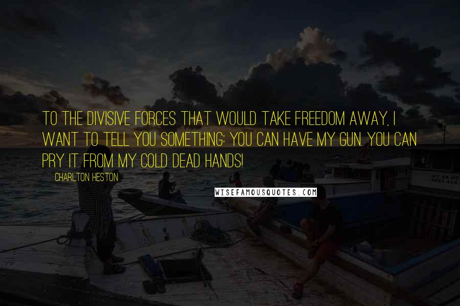 Charlton Heston Quotes: To the divisive forces that would take freedom away, I want to tell you something: You can have my gun. You can pry it from my cold dead hands!