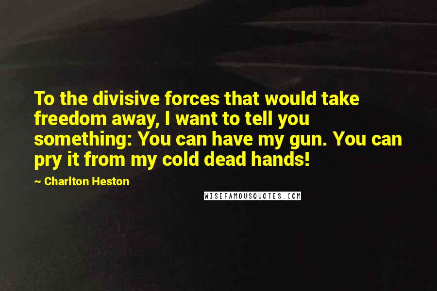 Charlton Heston Quotes: To the divisive forces that would take freedom away, I want to tell you something: You can have my gun. You can pry it from my cold dead hands!