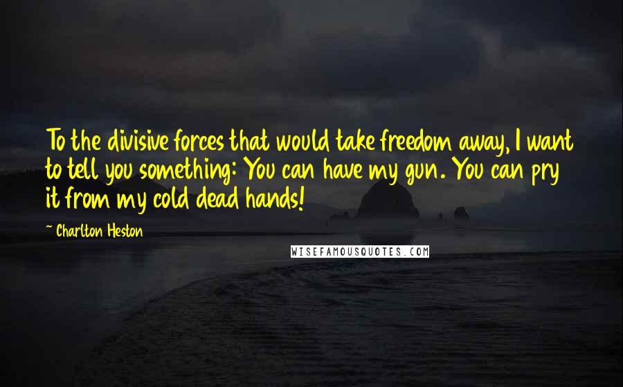 Charlton Heston Quotes: To the divisive forces that would take freedom away, I want to tell you something: You can have my gun. You can pry it from my cold dead hands!