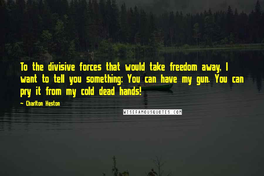 Charlton Heston Quotes: To the divisive forces that would take freedom away, I want to tell you something: You can have my gun. You can pry it from my cold dead hands!