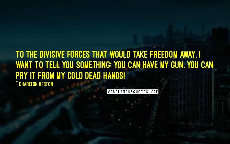 Charlton Heston Quotes: To the divisive forces that would take freedom away, I want to tell you something: You can have my gun. You can pry it from my cold dead hands!